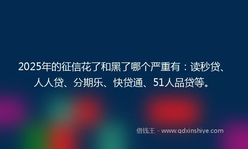 2025年的征信花了和黑了哪个严重有：读秒贷、人人贷、分期乐、快贷通、51人品贷等。