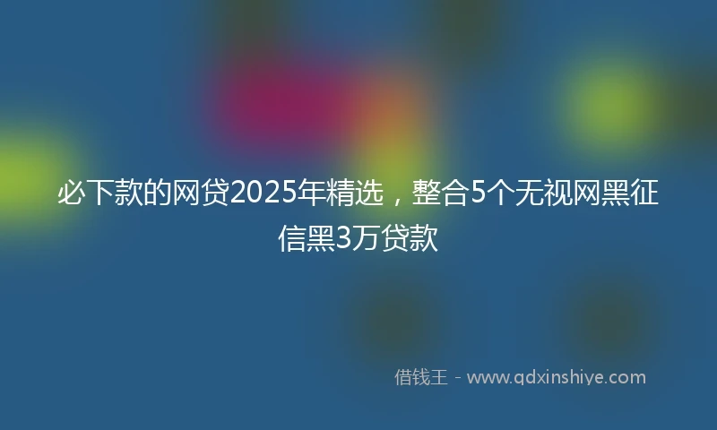 必下款的网贷2025年精选，整合5个无视网黑征信黑3万贷款