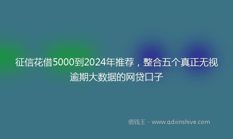 征信花借5000到2024年推荐，整合五个真正无视逾期大数据的网贷口子