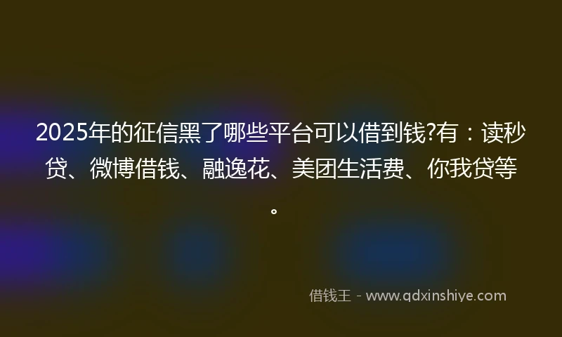 2025年的征信黑了哪些平台可以借到钱?有：读秒贷、微博借钱、融逸花、美团生活费、你我贷等。