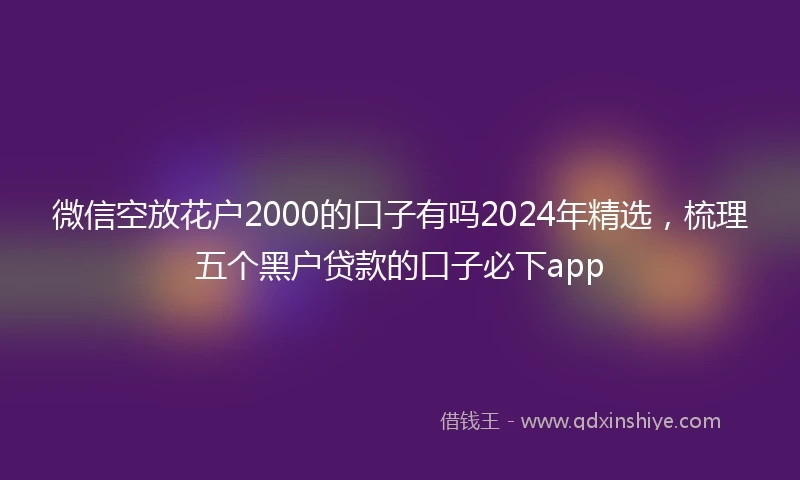 微信空放花户2000的口子有吗2024年精选，梳理五个黑户贷款的口子必下app