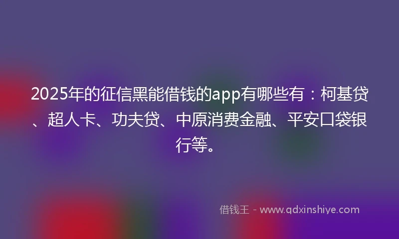 2025年的征信黑能借钱的app有哪些有：柯基贷、超人卡、功夫贷、中原消费金融、平安口袋银行等。