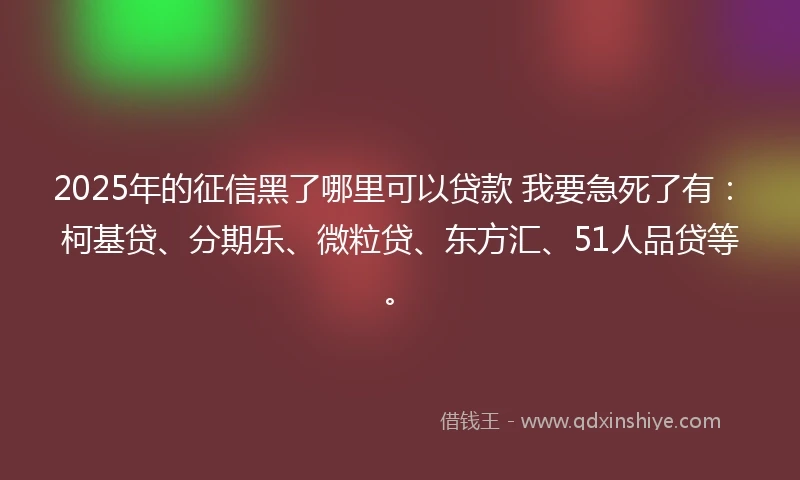 2025年的征信黑了哪里可以贷款 我要急死了有：柯基贷、分期乐、微粒贷、东方汇、51人品贷等。