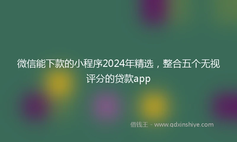 微信能下款的小程序2024年精选，整合五个无视评分的贷款app