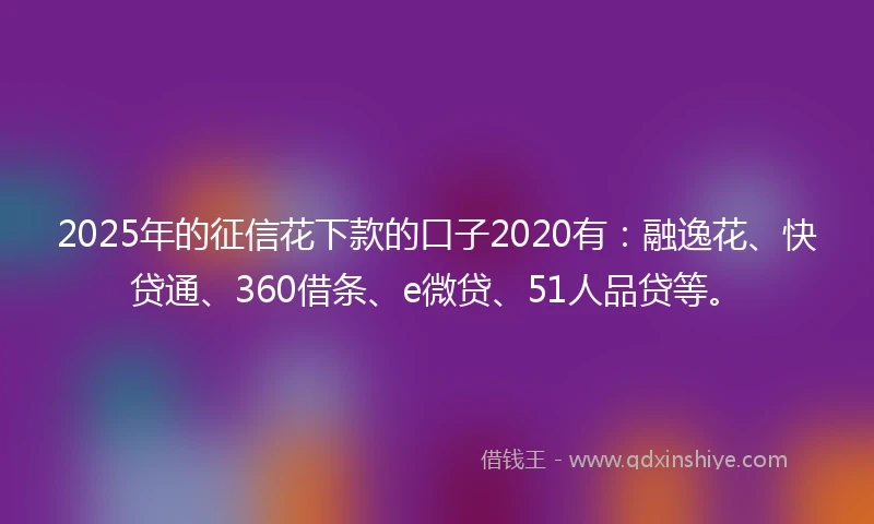 2025年的征信花下款的口子2020有：融逸花、快贷通、360借条、e微贷、51人品贷等。