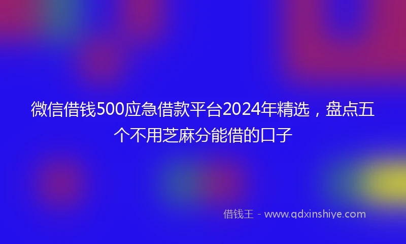 微信借钱500应急借款平台2024年精选，盘点五个不用芝麻分能借的口子