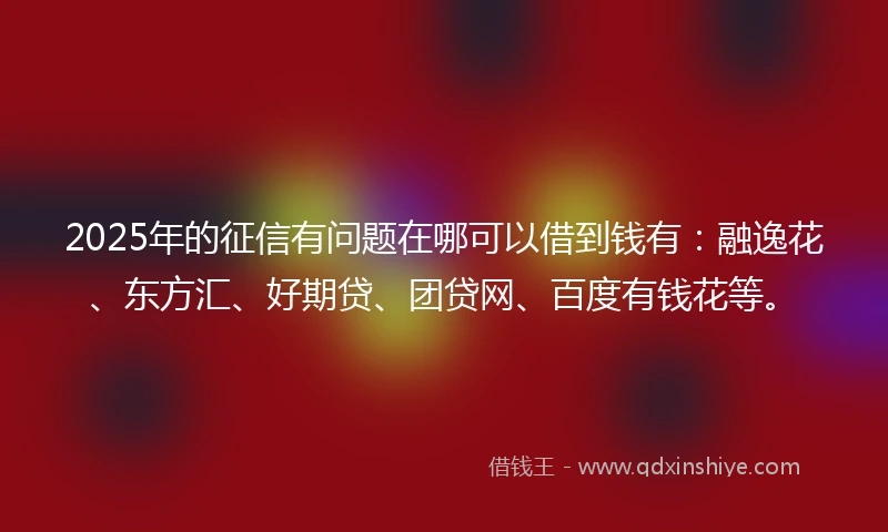 2025年的征信有问题在哪可以借到钱有：融逸花、东方汇、好期贷、团贷网、百度有钱花等。