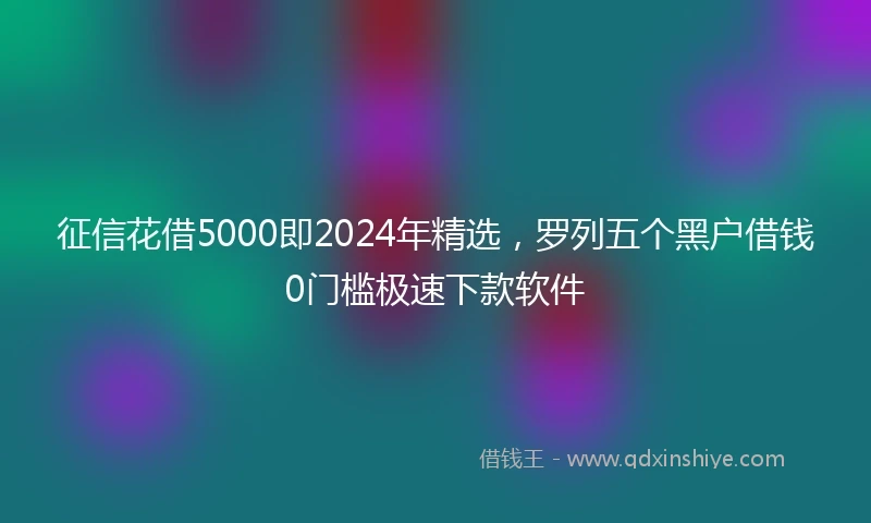 征信花借5000即2024年精选，罗列五个黑户借钱0门槛极速下款软件