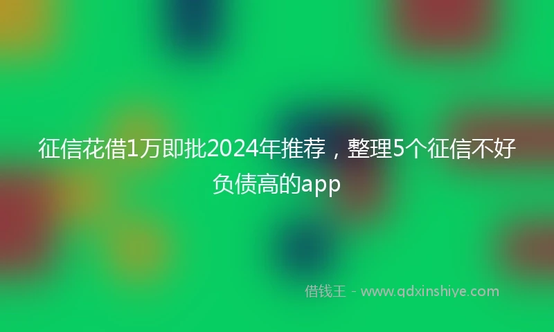 征信花借1万即批2024年推荐，整理5个征信不好负债高的app