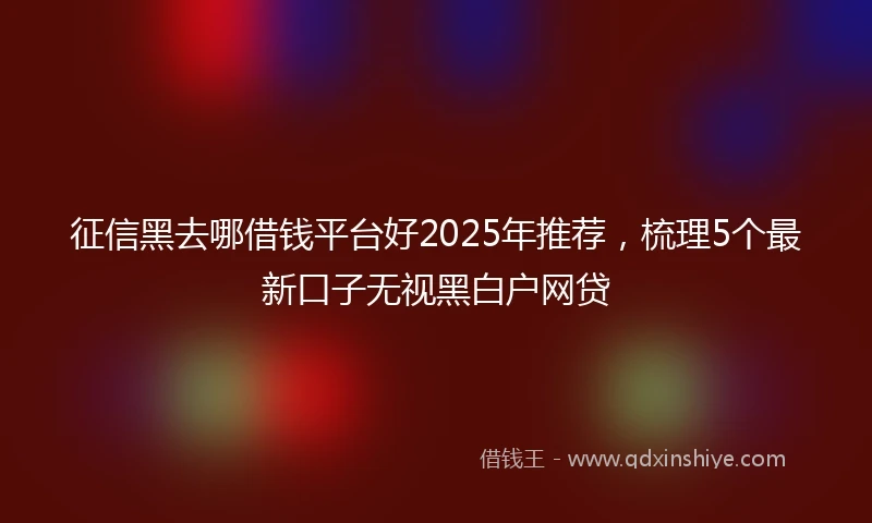 征信黑去哪借钱平台好2025年推荐，梳理5个最新口子无视黑白户网贷