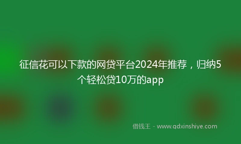 征信花可以下款的网贷平台2024年推荐，归纳5个轻松贷10万的app