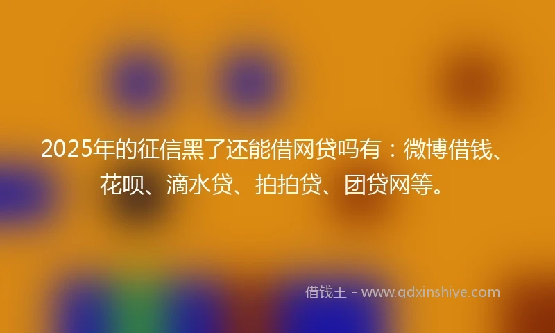 2025年的征信黑了还能借网贷吗有：微博借钱、花呗、滴水贷、拍拍贷、团贷网等。
