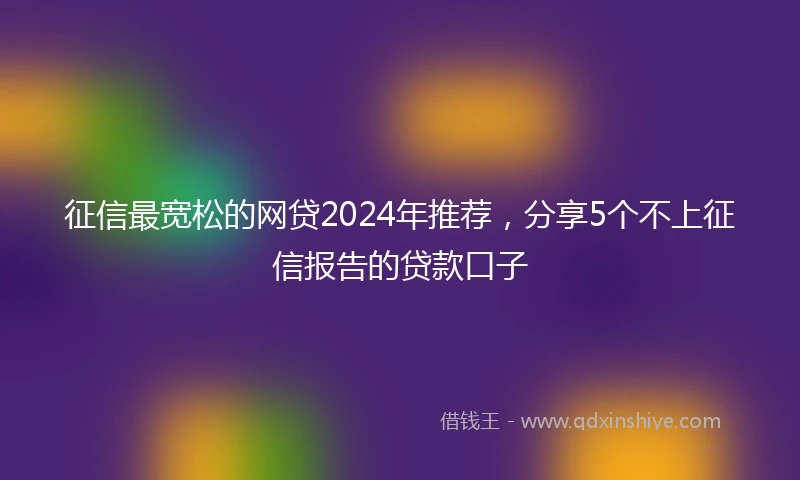 征信最宽松的网贷2024年推荐，分享5个不上征信报告的贷款口子