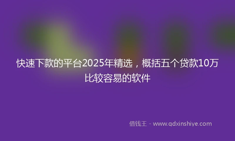 快速下款的平台2025年精选，概括五个贷款10万比较容易的软件