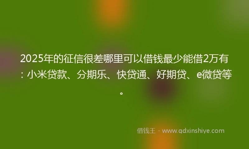 2025年的征信很差哪里可以借钱最少能借2万有：小米贷款、分期乐、快贷通、好期贷、e微贷等。