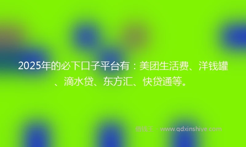 2025年的必下口子平台有：美团生活费、洋钱罐、滴水贷、东方汇、快贷通等。