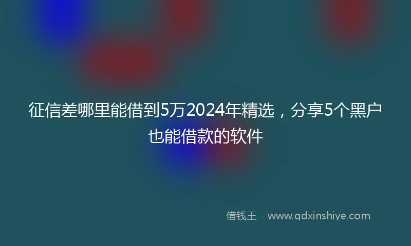 征信差哪里能借到5万2024年精选，分享5个黑户也能借款的软件