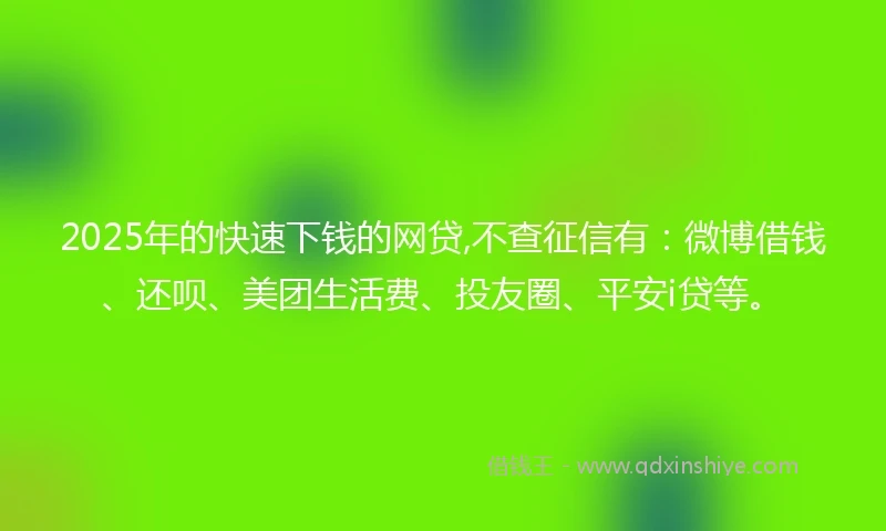 2025年的快速下钱的网贷,不查征信有：微博借钱、还呗、美团生活费、投友圈、平安i贷等。