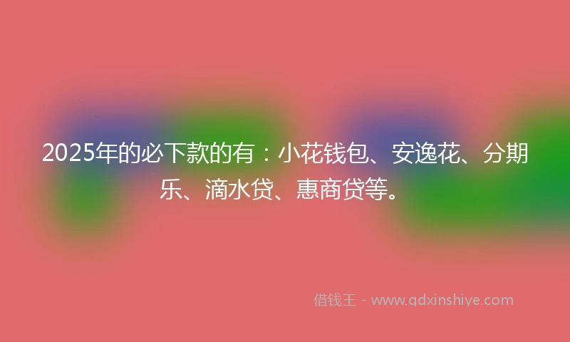 2025年的必下款的有：小花钱包、安逸花、分期乐、滴水贷、惠商贷等。