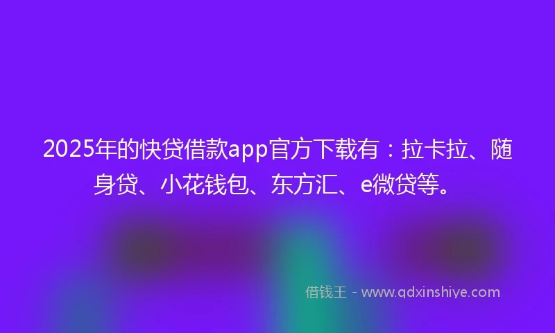 2025年的快贷借款app官方下载有：拉卡拉、随身贷、小花钱包、东方汇、e微贷等。