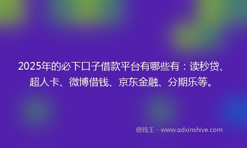 2025年的必下口子借款平台有哪些有：读秒贷、超人卡、微博借钱、京东金融、分期乐等。