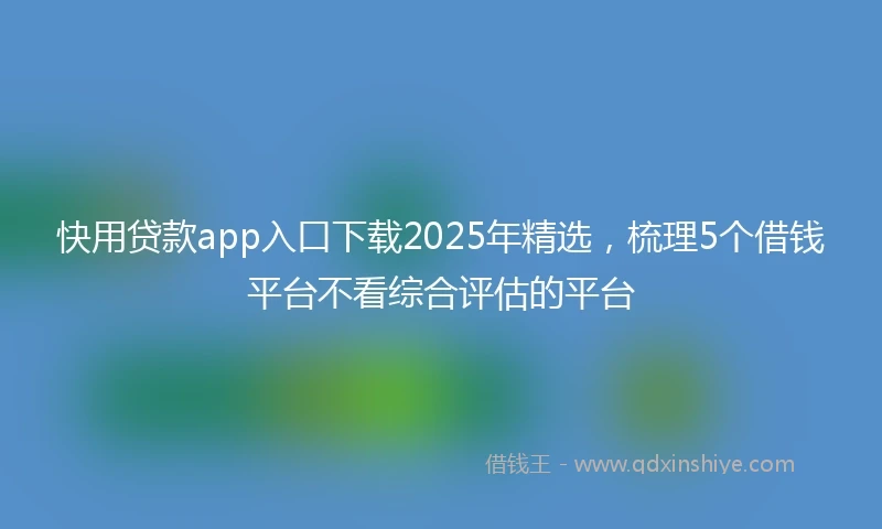 快用贷款app入口下载2025年精选，梳理5个借钱平台不看综合评估的平台