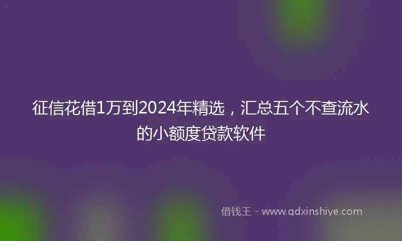 征信花借1万到2024年精选，汇总五个不查流水的小额度贷款软件
