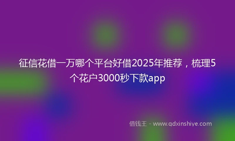 征信花借一万哪个平台好借2025年推荐，梳理5个花户3000秒下款app