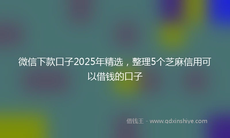微信下款口子2025年精选，整理5个芝麻信用可以借钱的口子