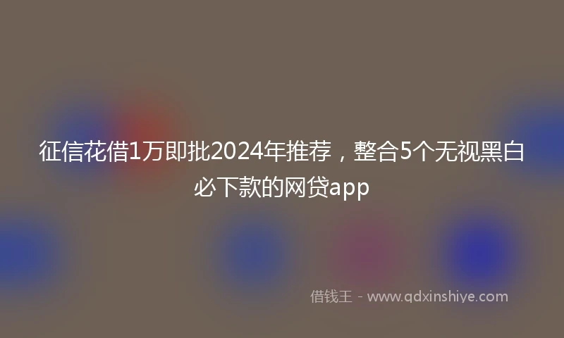征信花借1万即批2024年推荐，整合5个无视黑白必下款的网贷app