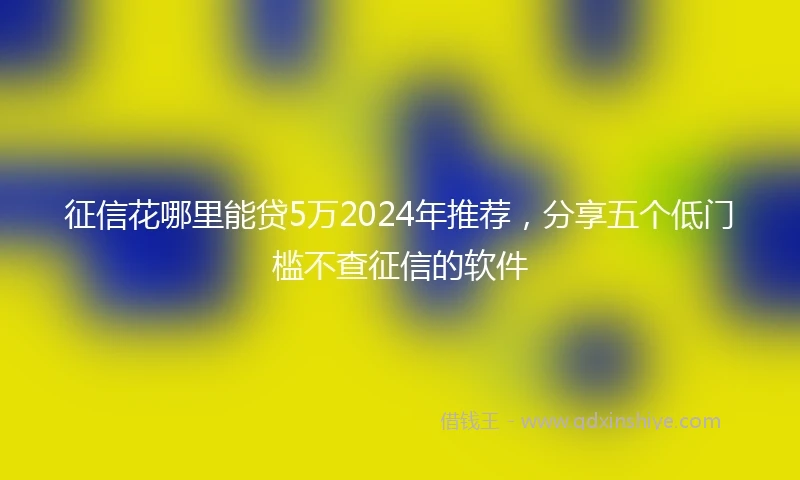 征信花哪里能贷5万2024年推荐，分享五个低门槛不查征信的软件