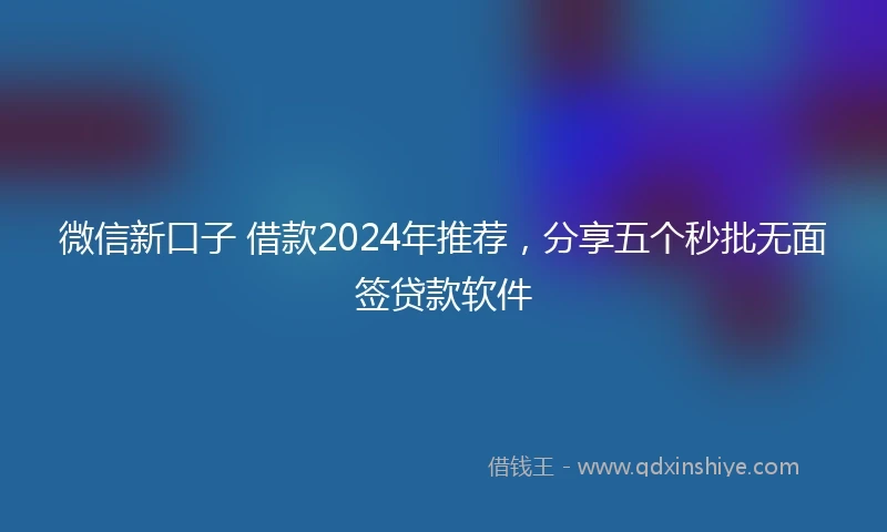 微信新口子 借款2024年推荐，分享五个秒批无面签贷款软件