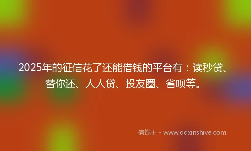 2025年的征信花了还能借钱的平台有：读秒贷、替你还、人人贷、投友圈、省呗等。