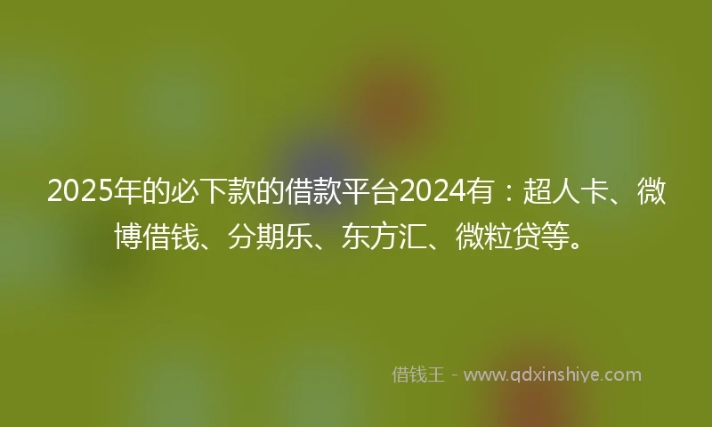 2025年的必下款的借款平台2024有：超人卡、微博借钱、分期乐、东方汇、微粒贷等。