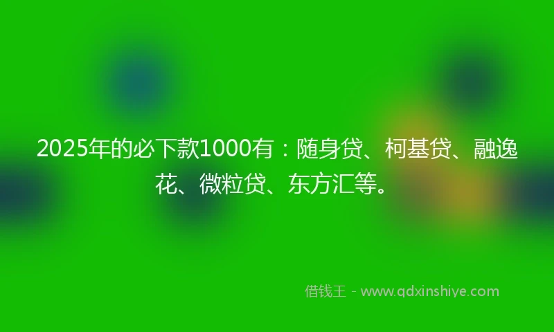 2025年的必下款1000有：随身贷、柯基贷、融逸花、微粒贷、东方汇等。