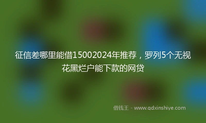 征信差哪里能借15002024年推荐，罗列5个无视花黑烂户能下款的网贷
