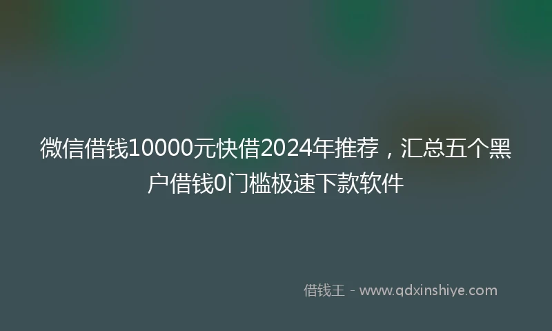 微信借钱10000元快借2024年推荐，汇总五个黑户借钱0门槛极速下款软件