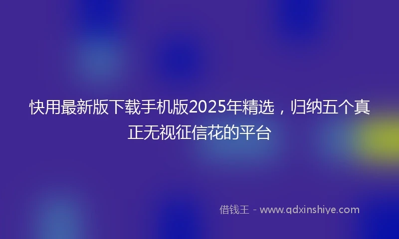 快用最新版下载手机版2025年精选，归纳五个真正无视征信花的平台