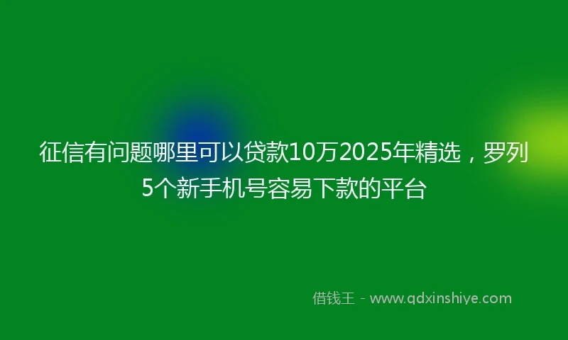 征信有问题哪里可以贷款10万2025年精选，罗列5个新手机号容易下款的平台