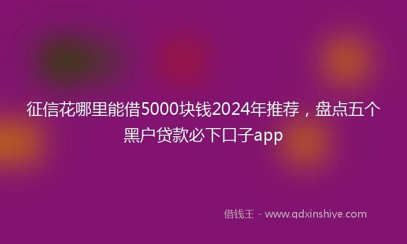 征信花哪里能借5000块钱2024年推荐，盘点五个黑户贷款必下口子app