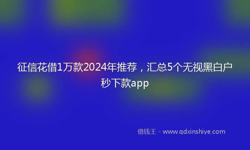 征信花借1万款2024年推荐，汇总5个无视黑白户秒下款app