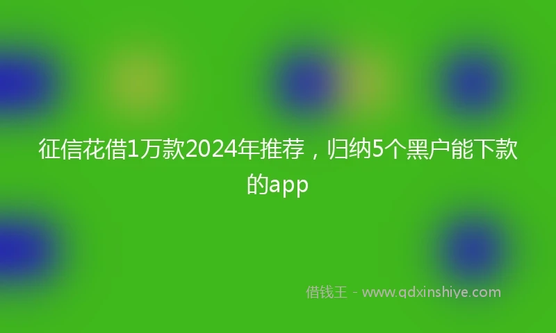 征信花借1万款2024年推荐，归纳5个黑户能下款的app