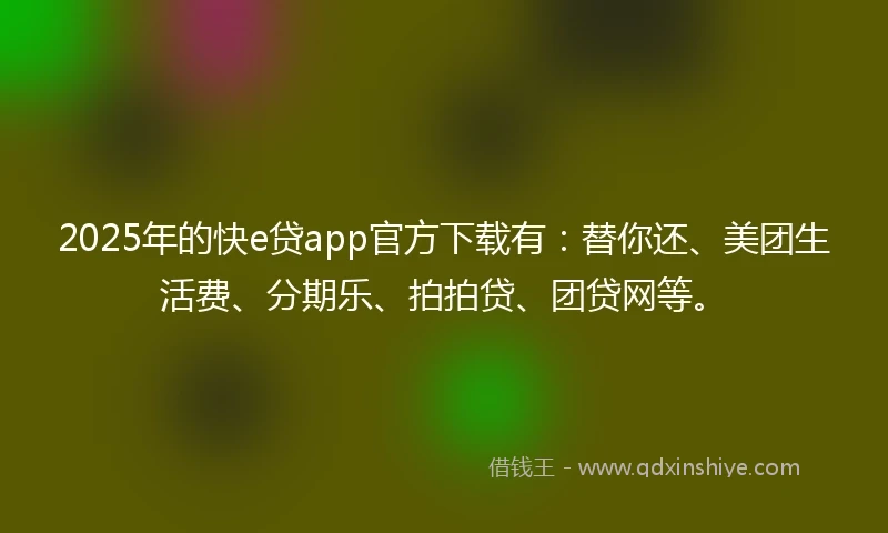 2025年的快e贷app官方下载有：替你还、美团生活费、分期乐、拍拍贷、团贷网等。