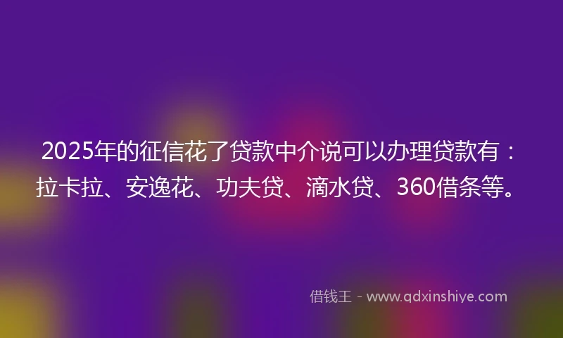 2025年的征信花了贷款中介说可以办理贷款有：拉卡拉、安逸花、功夫贷、滴水贷、360借条等。