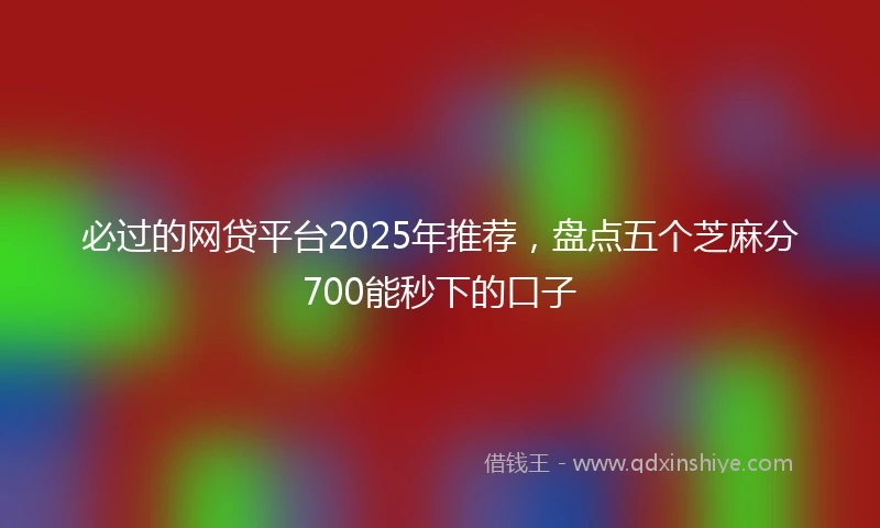 必过的网贷平台2025年推荐，盘点五个芝麻分700能秒下的口子