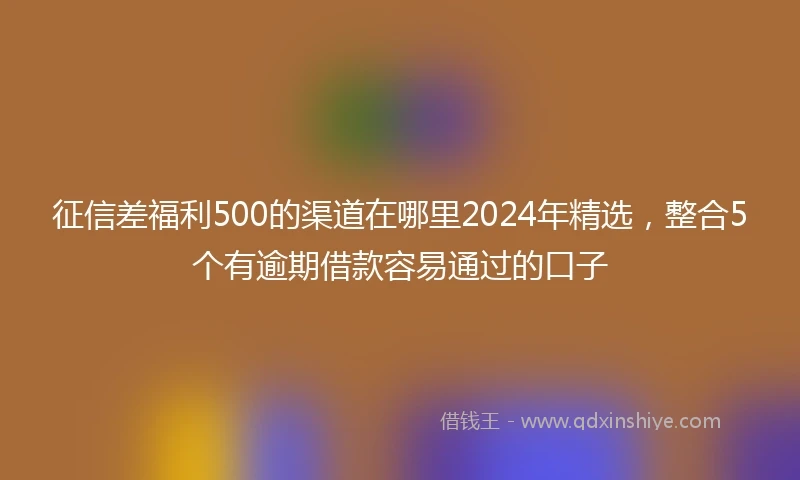 征信差福利500的渠道在哪里2024年精选，整合5个有逾期借款容易通过的口子