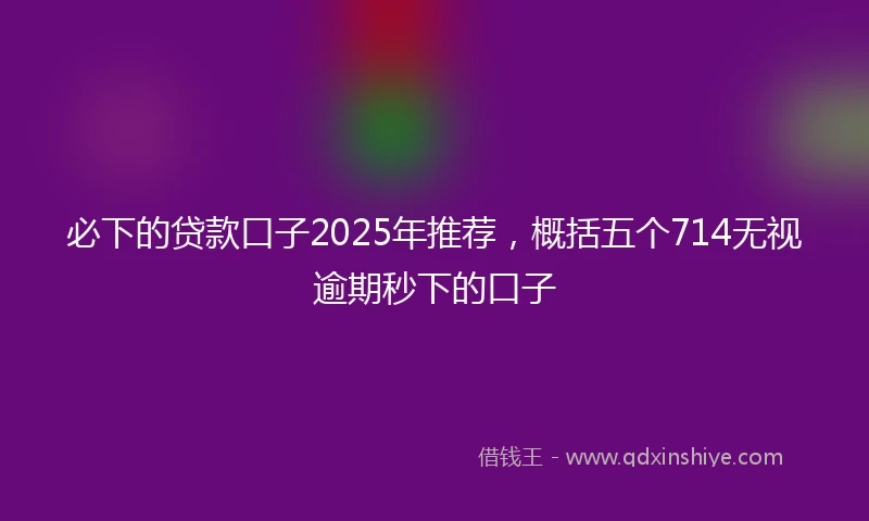 必下的贷款口子2025年推荐，概括五个714无视逾期秒下的口子