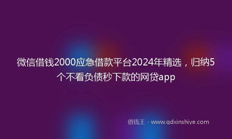微信借钱2000应急借款平台2024年精选，归纳5个不看负债秒下款的网贷app