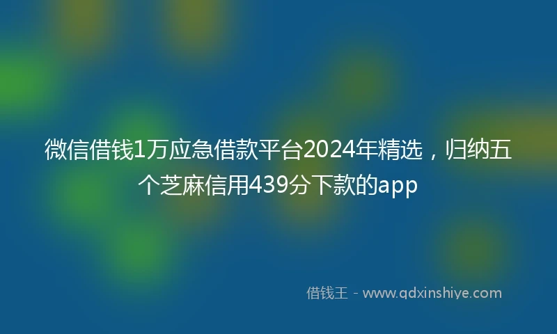 微信借钱1万应急借款平台2024年精选，归纳五个芝麻信用439分下款的app