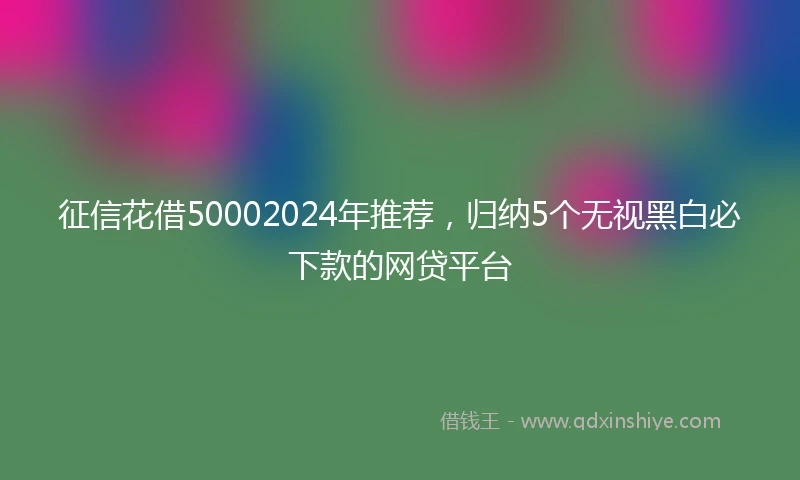 征信花借50002024年推荐，归纳5个无视黑白必下款的网贷平台